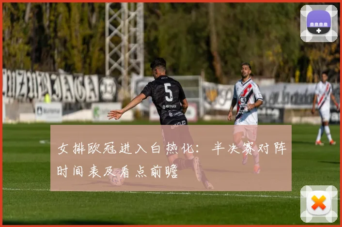 女排欧冠进入白热化:半决赛对阵时间表及看点前瞻