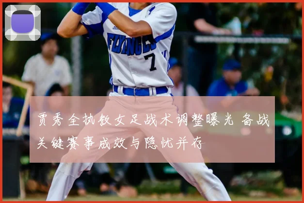 贾秀全执教女足战术调整曝光 备战关键赛事成效与隐忧并存