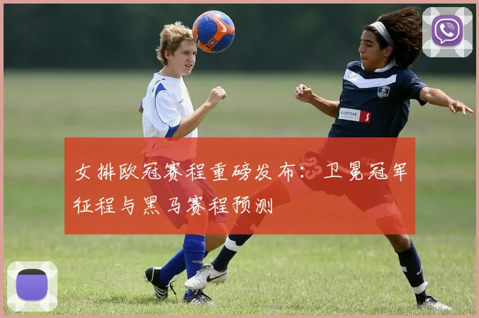 女排欧冠赛程重磅发布：卫冕冠军征程与黑马赛程预测