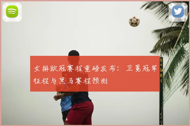 女排欧冠赛程重磅发布：卫冕冠军征程与黑马赛程预测