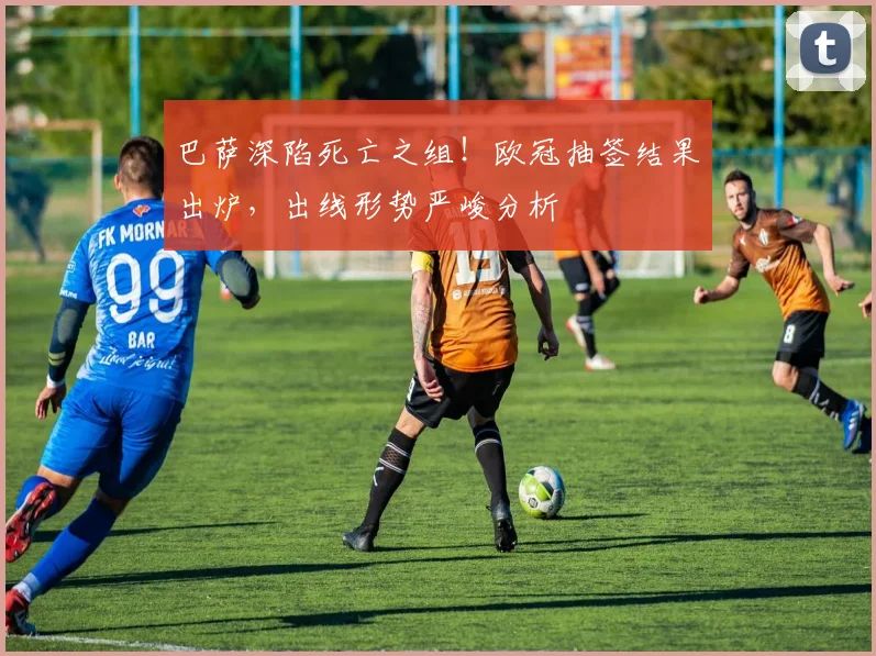 巴萨深陷死亡之组!欧冠抽签结果出炉,出线形势严峻分析