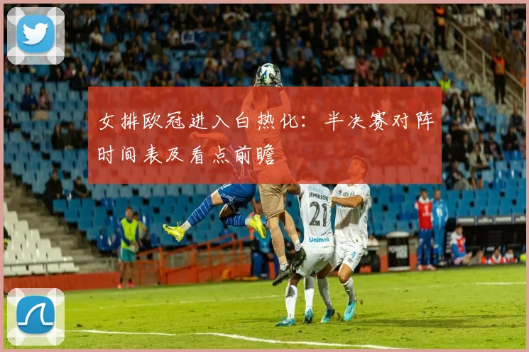 女排欧冠进入白热化:半决赛对阵时间表及看点前瞻