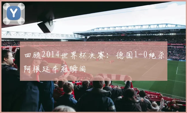 回顾2014世界杯决赛:德国1-0绝杀阿根廷夺冠瞬间