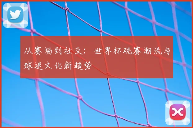 从赛场到社交:世界杯观赛潮流与球迷文化新趋势