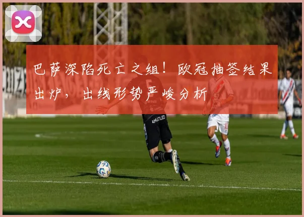巴萨深陷死亡之组！欧冠抽签结果出炉，出线形势严峻分析