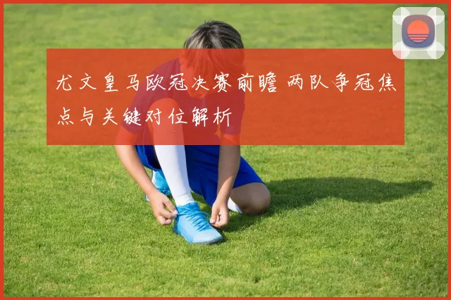 尤文皇马欧冠决赛前瞻 两队争冠焦点与关键对位解析